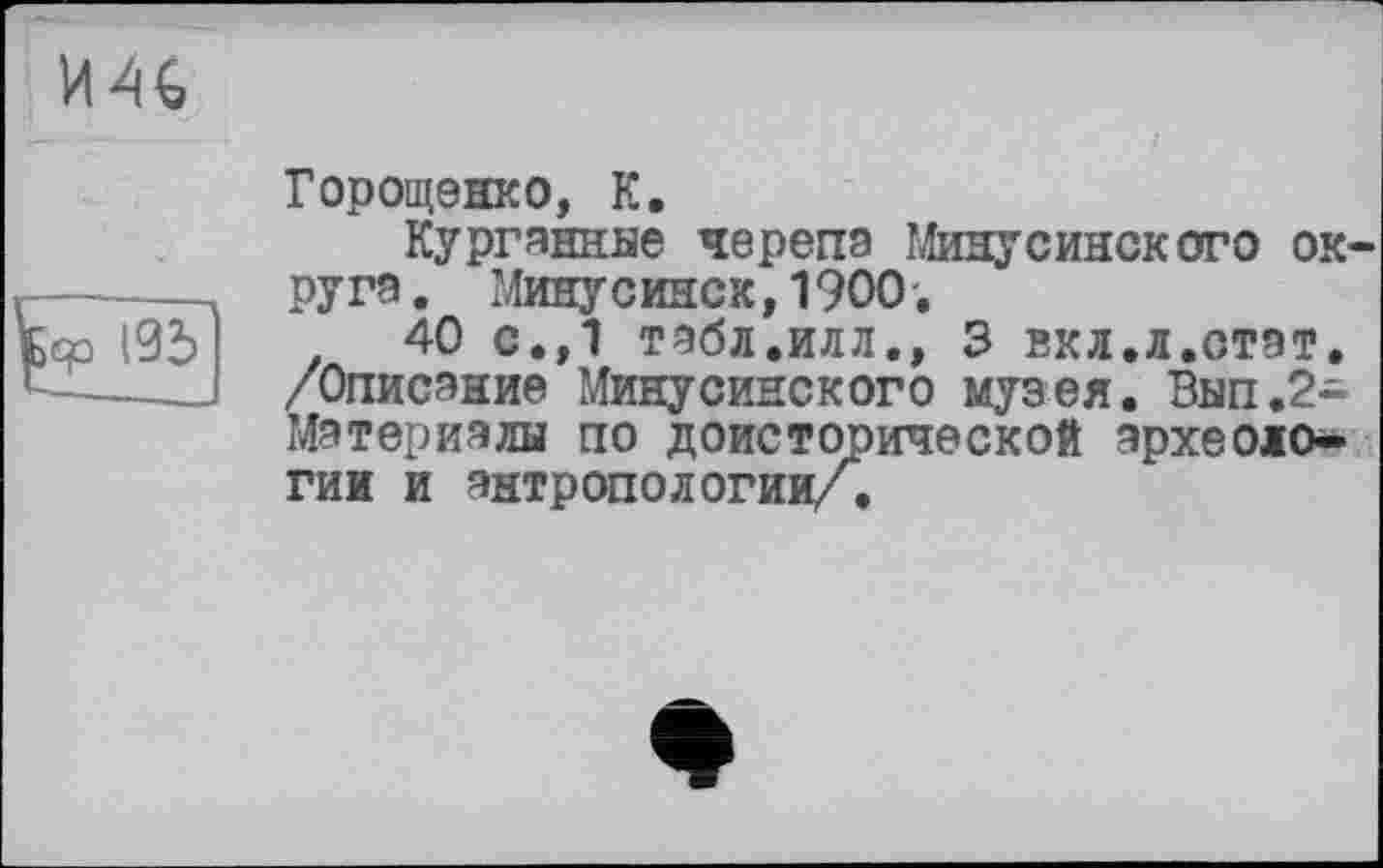 ﻿И46
tjo |95
Горощенко, К.
Курганнне черепа Минусинского округа . Минусинск,1900.
40 с.,1 табл.илл., 3 вкл.л.отат. /Описание Минусинского музея. Вып.2-Мэтериэлы по доисторической археологии и антропологии/.